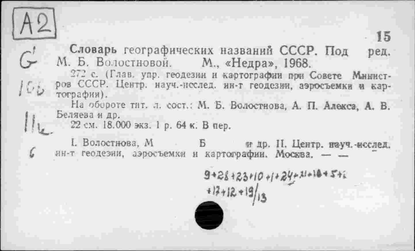 ﻿А2
15
G?	Словарь географических названий СССР. Под ред.
' М. Б. Волостновой. М., «Недра», 1968.
272 с. (Глав. уп.р. геодезии и картографии ари Совете Минист-i f,. ров СССР. Центр, науч.-исслед. ин-т геодезии, аэросъемки и кар-• ~ V тографии).
На обороте тит. л. сост. : М. Б. Волостнова, А. П. Алекса, А. В. Is Беляева и др.
î і 22 см. 18.000 экз. 1 р. 64 к. В пер.
I. Волостнова, М	Б и др. II. Центр, науч.-исслед.
4 ин-т геодезии, аэросъемки и картографии. Москва. — ____________
9-»гпгьис> */*2<*ді*14'*r+i